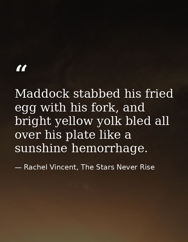Maddock stabbed his fried egg with his fork, and bright yellow yolk bled all over his plate like a sunshine hemorrhage. — Rachel Vincent, The Stars Never Rise