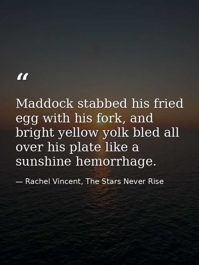 Maddock stabbed his fried egg with his fork, and bright yellow yolk bled all over his plate like a sunshine hemorrhage. — Rachel Vincent, The Stars Never Rise