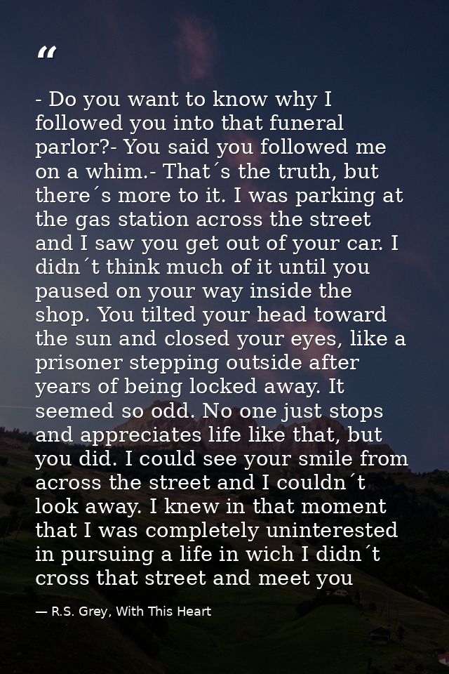 - Do you want to know why I followed you into that funeral parlor?- You said you followed me on a whim.- That´s the trut — R.S. Grey, With This Heart