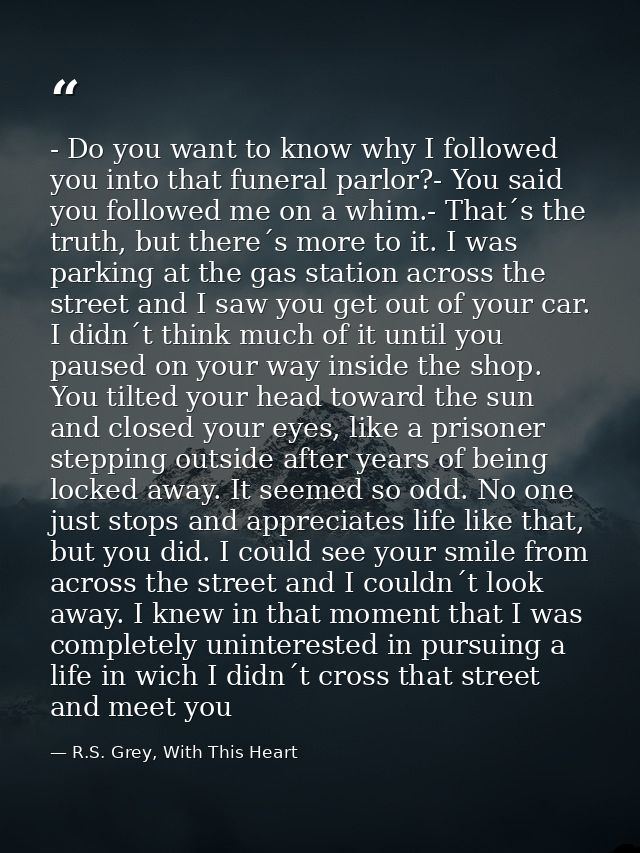 - Do you want to know why I followed you into that funeral parlor?- You said you followed me on a whim.- That´s the trut — R.S. Grey, With This Heart
