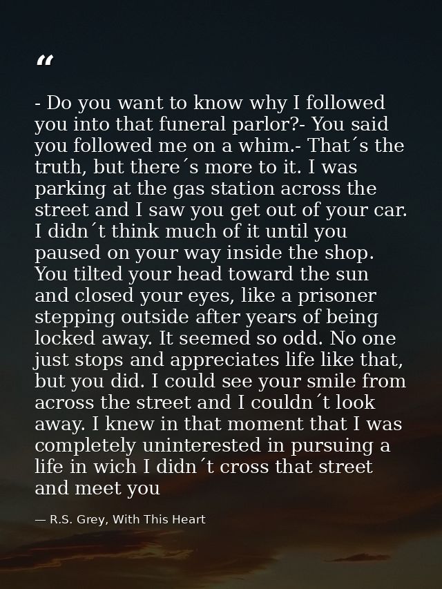 - Do you want to know why I followed you into that funeral parlor?- You said you followed me on a whim.- That´s the trut — R.S. Grey, With This Heart