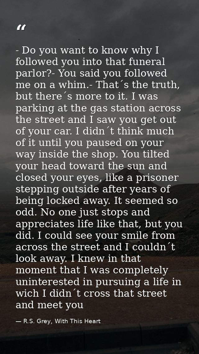 - Do you want to know why I followed you into that funeral parlor?- You said you followed me on a whim.- That´s the trut — R.S. Grey, With This Heart