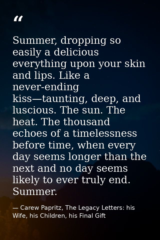 Summer, dropping so easily a delicious everything upon your skin and lips. Like a never-ending kiss—taunting, deep, and  — Carew Papritz, The Legacy Letters: his Wife, his Children, his Final Gift