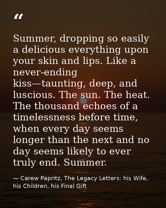 Summer, dropping so easily a delicious everything upon your skin and lips. Like a never-ending kiss—taunting, deep, and  — Carew Papritz, The Legacy Letters: his Wife, his Children, his Final Gift