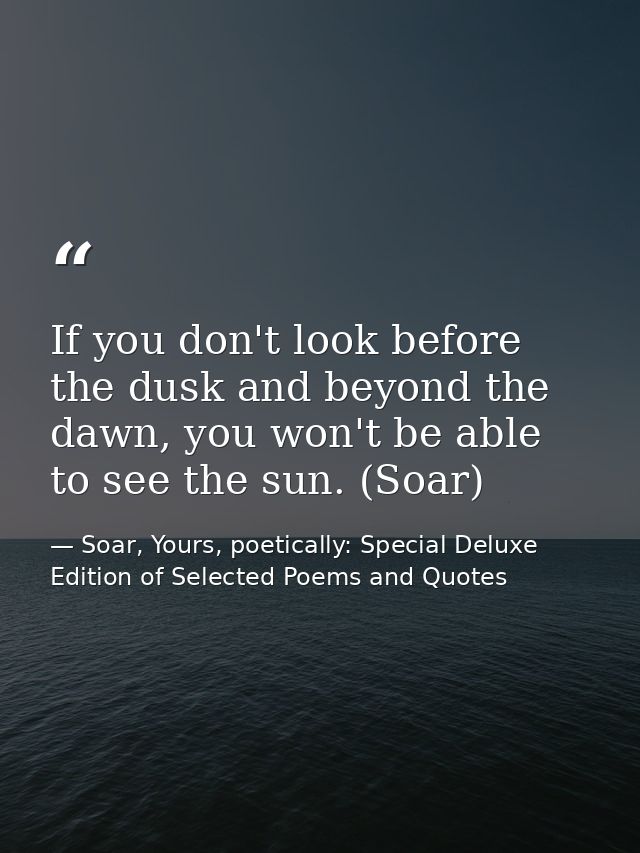 If you don't look before the dusk and beyond the dawn, you won't be able to see the sun. (Soar) — Soar, Yours, poetically: Special Deluxe Edition of Selected Poems and Quotes