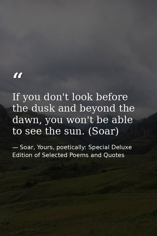 If you don't look before the dusk and beyond the dawn, you won't be able to see the sun. (Soar) — Soar, Yours, poetically: Special Deluxe Edition of Selected Poems and Quotes