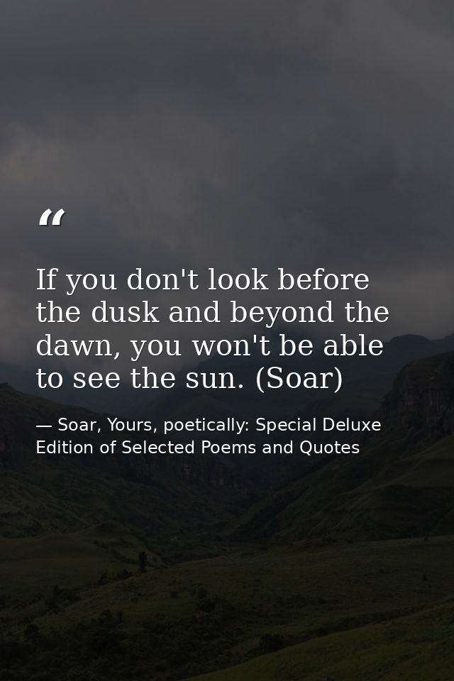 If you don't look before the dusk and beyond the dawn, you won't be able to see the sun. (Soar) — Soar, Yours, poetically: Special Deluxe Edition of Selected Poems and Quotes