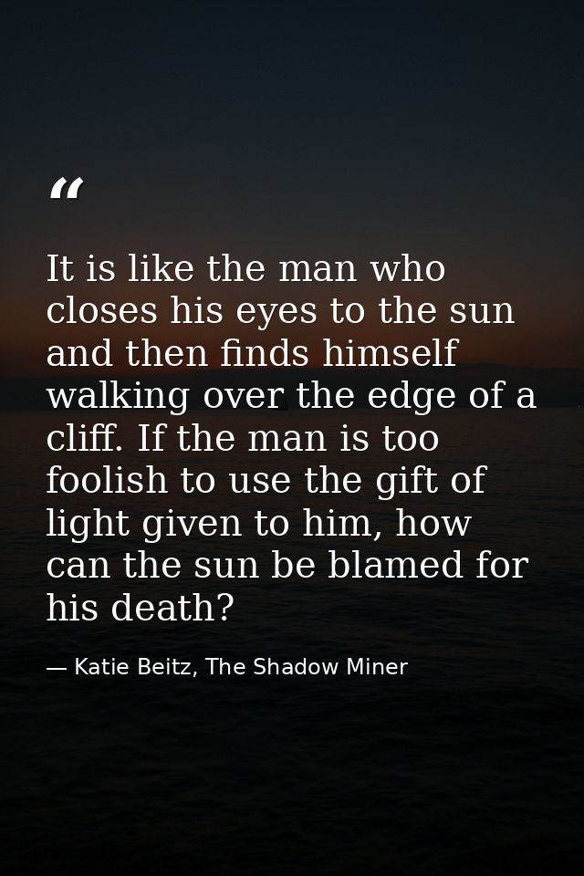 It is like the man who closes his eyes to the sun and then finds himself walking over the edge of a cliff. If the man is — Katie Beitz, The Shadow Miner