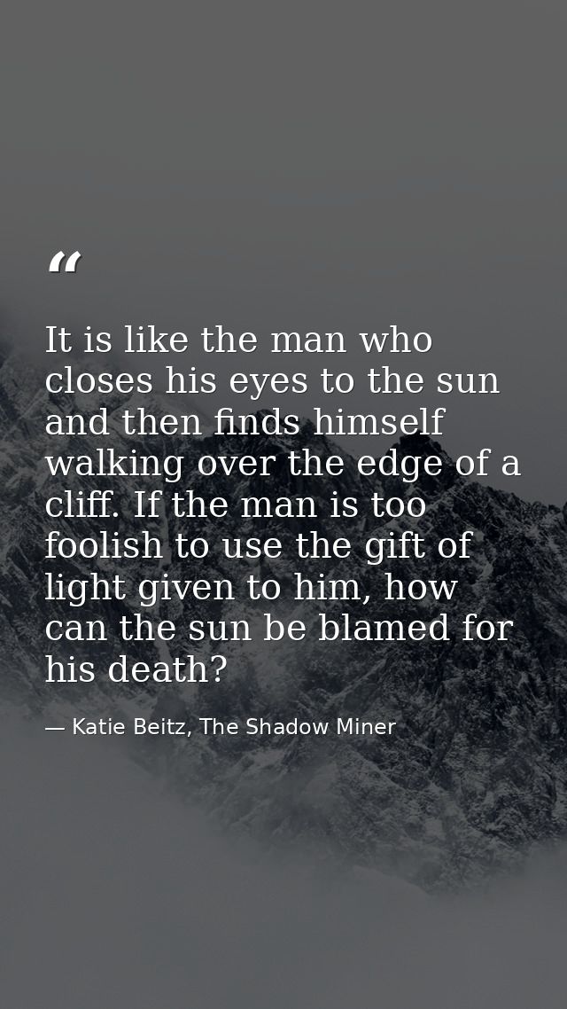 It is like the man who closes his eyes to the sun and then finds himself walking over the edge of a cliff. If the man is — Katie Beitz, The Shadow Miner