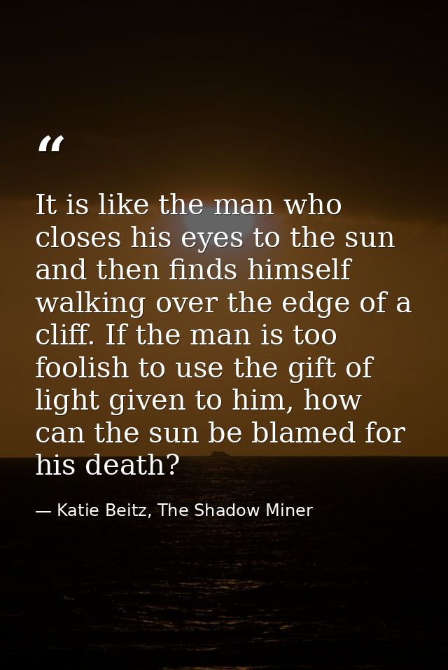 It is like the man who closes his eyes to the sun and then finds himself walking over the edge of a cliff. If the man is — Katie Beitz, The Shadow Miner