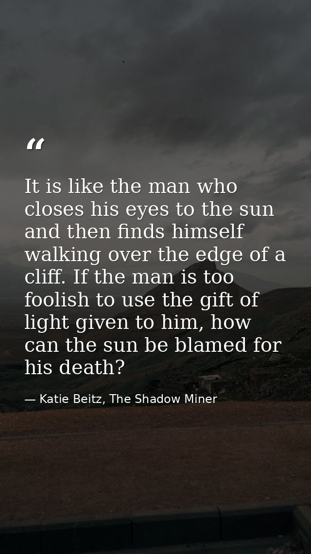 It is like the man who closes his eyes to the sun and then finds himself walking over the edge of a cliff. If the man is — Katie Beitz, The Shadow Miner
