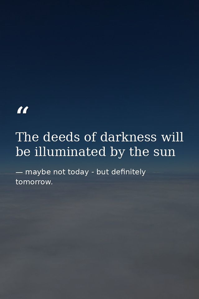 The deeds of darkness will be illuminated by the sun — maybe not today - but definitely tomorrow.