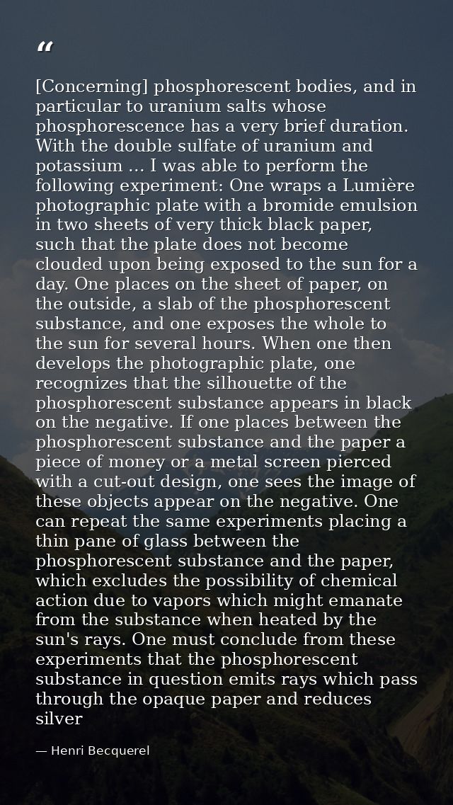 [Concerning] phosphorescent bodies, and in particular to uranium salts whose phosphorescence has a very brief duration.  — Henri Becquerel