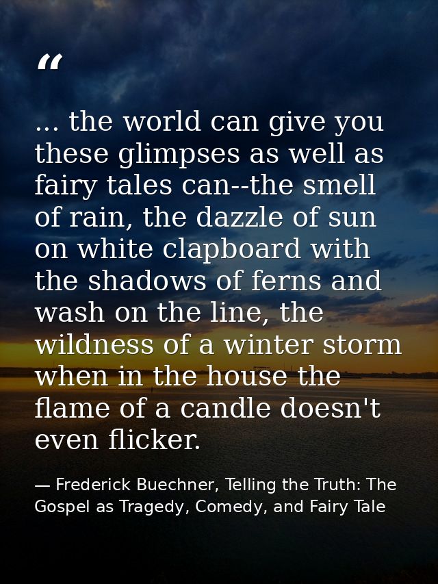 ... the world can give you these glimpses as well as fairy tales can--the smell of rain, the dazzle of sun on white clap — Frederick Buechner, Telling the Truth: The Gospel as Tragedy, Comedy, and Fairy Tale