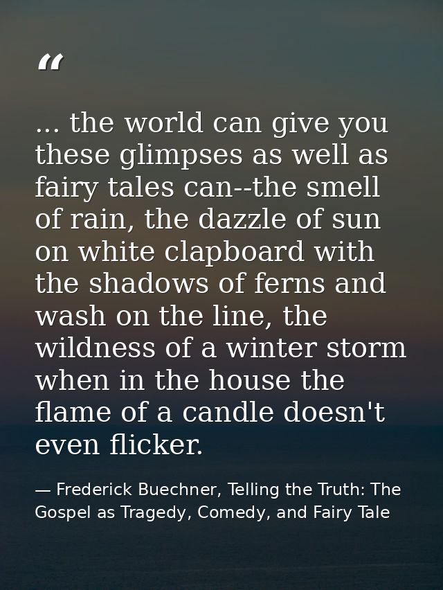 ... the world can give you these glimpses as well as fairy tales can--the smell of rain, the dazzle of sun on white clap — Frederick Buechner, Telling the Truth: The Gospel as Tragedy, Comedy, and Fairy Tale