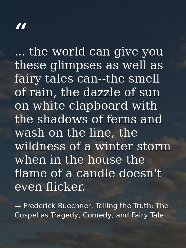 ... the world can give you these glimpses as well as fairy tales can--the smell of rain, the dazzle of sun on white clap — Frederick Buechner, Telling the Truth: The Gospel as Tragedy, Comedy, and Fairy Tale