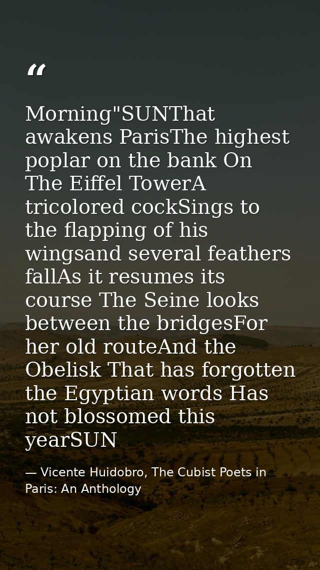 Morning"SUNThat awakens ParisThe highest poplar on the bank On The Eiffel TowerA tricolored cockSings to the flapping of — Vicente Huidobro, The Cubist Poets in Paris: An Anthology