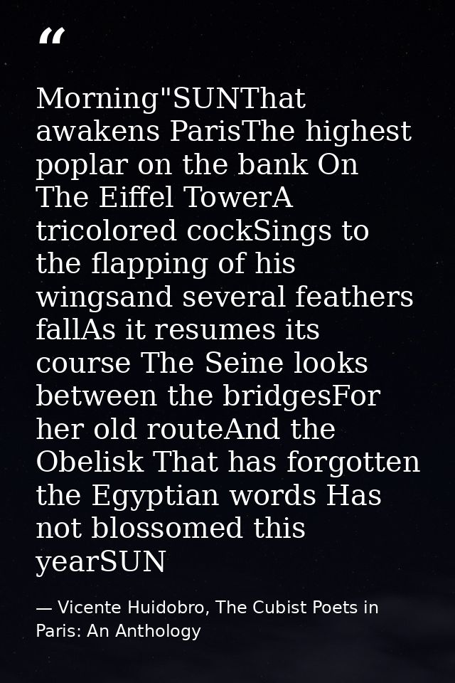 Morning"SUNThat awakens ParisThe highest poplar on the bank On The Eiffel TowerA tricolored cockSings to the flapping of — Vicente Huidobro, The Cubist Poets in Paris: An Anthology
