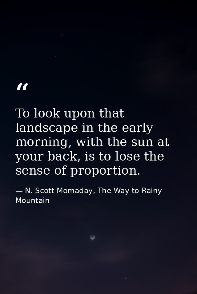 To look upon that landscape in the early morning, with the sun at your back, is to lose the sense of proportion. — N. Scott Momaday, The Way to Rainy Mountain