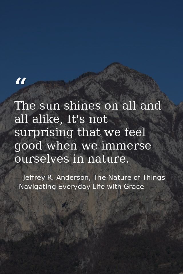 The sun shines on all and all alike, It's not surprising that we feel good when we immerse ourselves in nature. — Jeffrey R. Anderson, The Nature of Things - Navigating Everyday Life with Grace