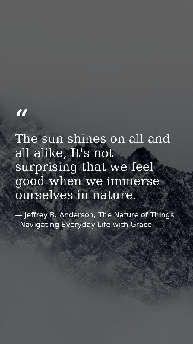 The sun shines on all and all alike, It's not surprising that we feel good when we immerse ourselves in nature. — Jeffrey R. Anderson, The Nature of Things - Navigating Everyday Life with Grace