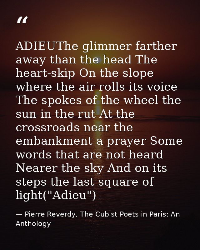 ADIEUThe glimmer farther away than the head The heart-skip On the slope where the air rolls its voice The spokes of the  — Pierre Reverdy, The Cubist Poets in Paris: An Anthology