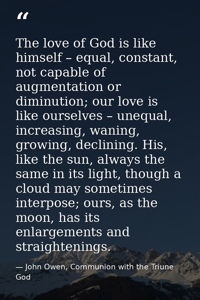 The love of God is like himself – equal, constant, not capable of augmentation or diminution; our love is like ourselves — John Owen, Communion with the Triune God
