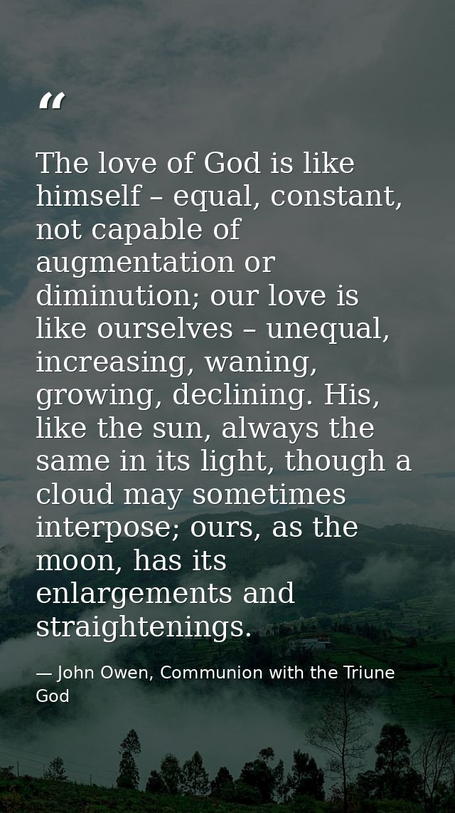 The love of God is like himself – equal, constant, not capable of augmentation or diminution; our love is like ourselves — John Owen, Communion with the Triune God