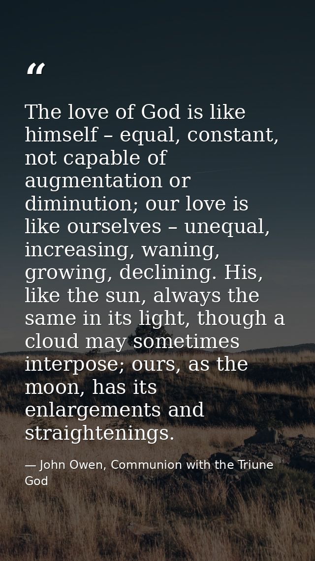 The love of God is like himself – equal, constant, not capable of augmentation or diminution; our love is like ourselves — John Owen, Communion with the Triune God