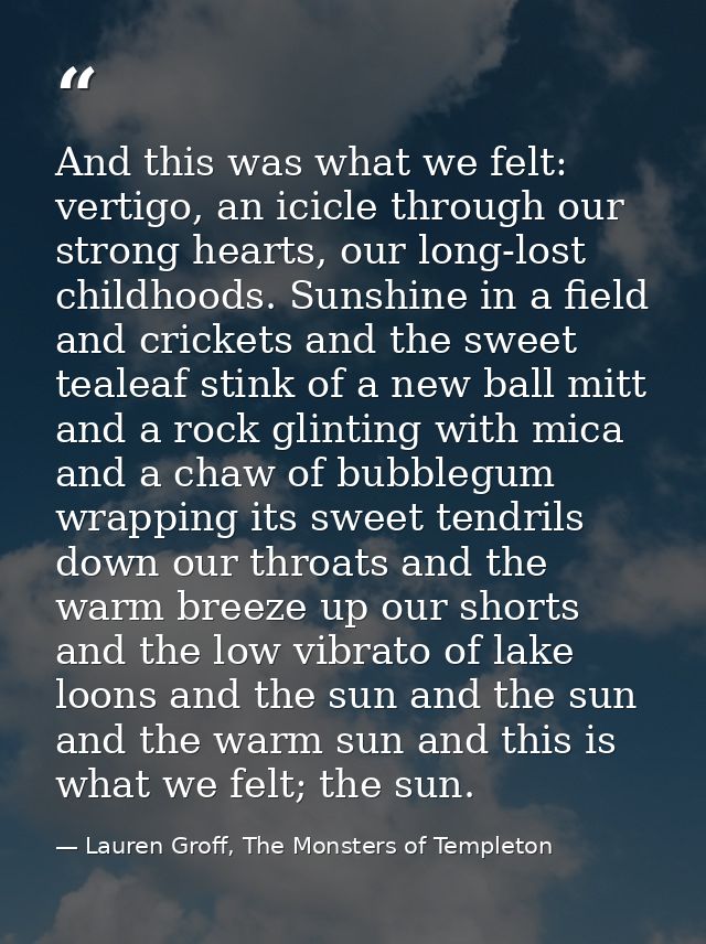And this was what we felt: vertigo, an icicle through our strong hearts, our long-lost childhoods. Sunshine in a field a — Lauren Groff, The Monsters of Templeton