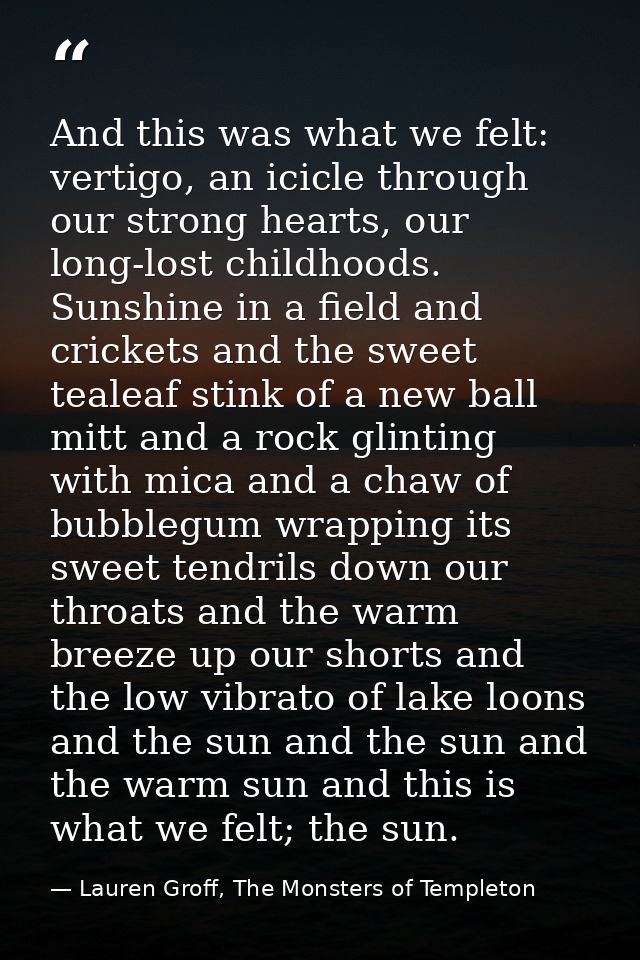 And this was what we felt: vertigo, an icicle through our strong hearts, our long-lost childhoods. Sunshine in a field a — Lauren Groff, The Monsters of Templeton