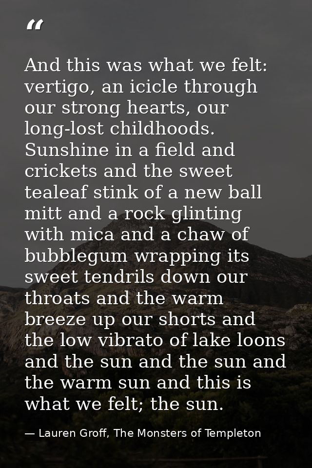 And this was what we felt: vertigo, an icicle through our strong hearts, our long-lost childhoods. Sunshine in a field a — Lauren Groff, The Monsters of Templeton