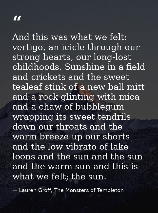 And this was what we felt: vertigo, an icicle through our strong hearts, our long-lost childhoods. Sunshine in a field a — Lauren Groff, The Monsters of Templeton