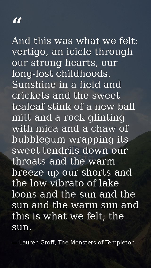 And this was what we felt: vertigo, an icicle through our strong hearts, our long-lost childhoods. Sunshine in a field a — Lauren Groff, The Monsters of Templeton