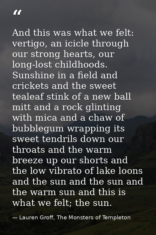 And this was what we felt: vertigo, an icicle through our strong hearts, our long-lost childhoods. Sunshine in a field a — Lauren Groff, The Monsters of Templeton