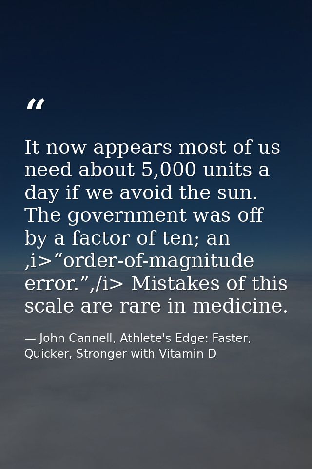 It now appears most of us need about 5,000 units a day if we avoid the sun. The government was off by a factor of ten; a — John Cannell, Athlete's Edge: Faster, Quicker, Stronger with Vitamin D