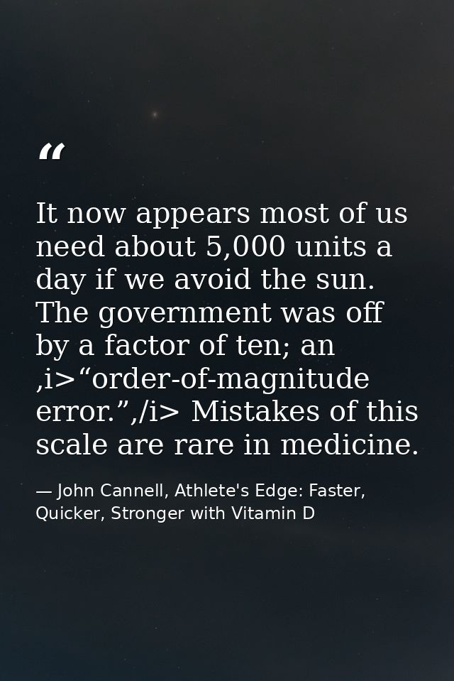 It now appears most of us need about 5,000 units a day if we avoid the sun. The government was off by a factor of ten; a — John Cannell, Athlete's Edge: Faster, Quicker, Stronger with Vitamin D