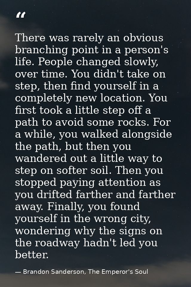 There was rarely an obvious branching point in a person's life. People changed slowly, over time. You didn't take on ste — Brandon Sanderson, The Emperor's Soul
