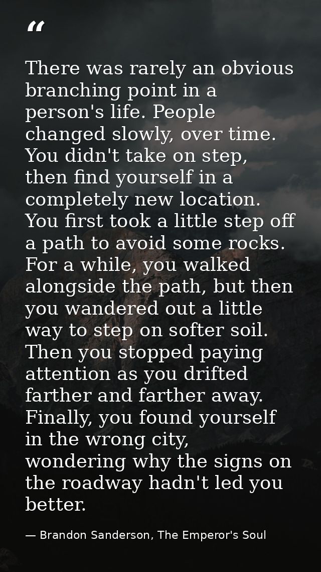 There was rarely an obvious branching point in a person's life. People changed slowly, over time. You didn't take on ste — Brandon Sanderson, The Emperor's Soul