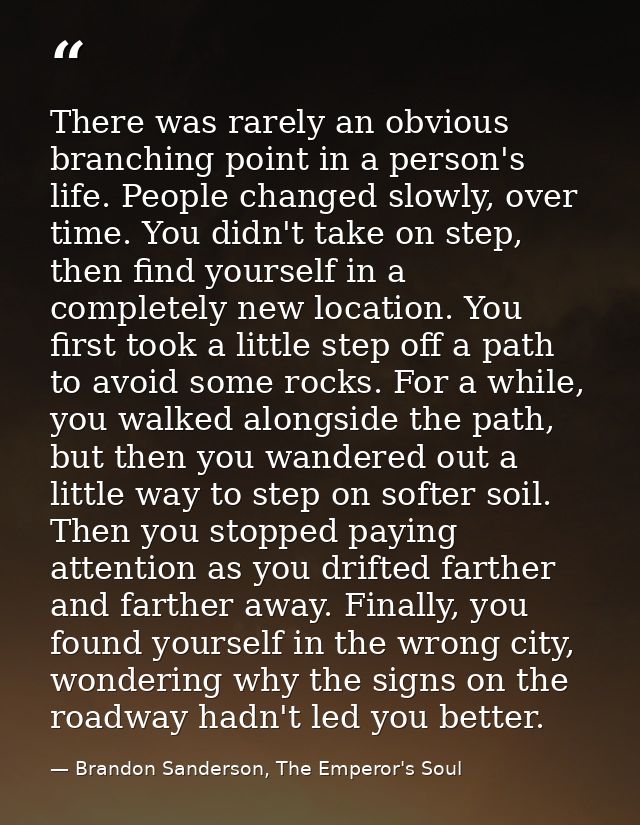 There was rarely an obvious branching point in a person's life. People changed slowly, over time. You didn't take on ste — Brandon Sanderson, The Emperor's Soul
