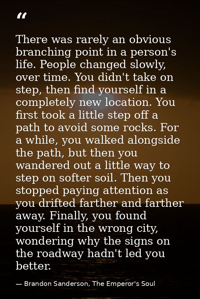 There was rarely an obvious branching point in a person's life. People changed slowly, over time. You didn't take on ste — Brandon Sanderson, The Emperor's Soul