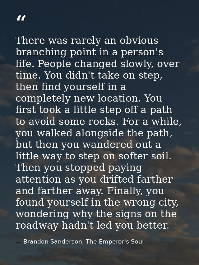 There was rarely an obvious branching point in a person's life. People changed slowly, over time. You didn't take on ste — Brandon Sanderson, The Emperor's Soul