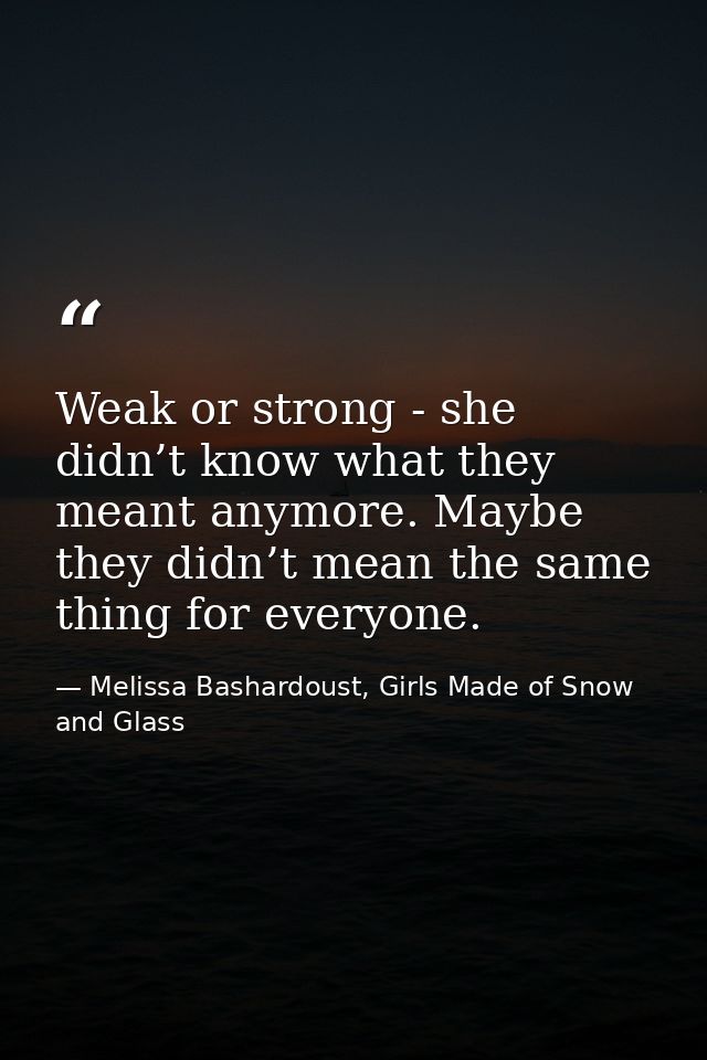 Weak or strong - she didn’t know what they meant anymore. Maybe they didn’t mean the same thing for everyone. — Melissa Bashardoust, Girls Made of Snow and Glass
