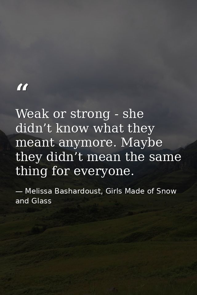 Weak or strong - she didn’t know what they meant anymore. Maybe they didn’t mean the same thing for everyone. — Melissa Bashardoust, Girls Made of Snow and Glass