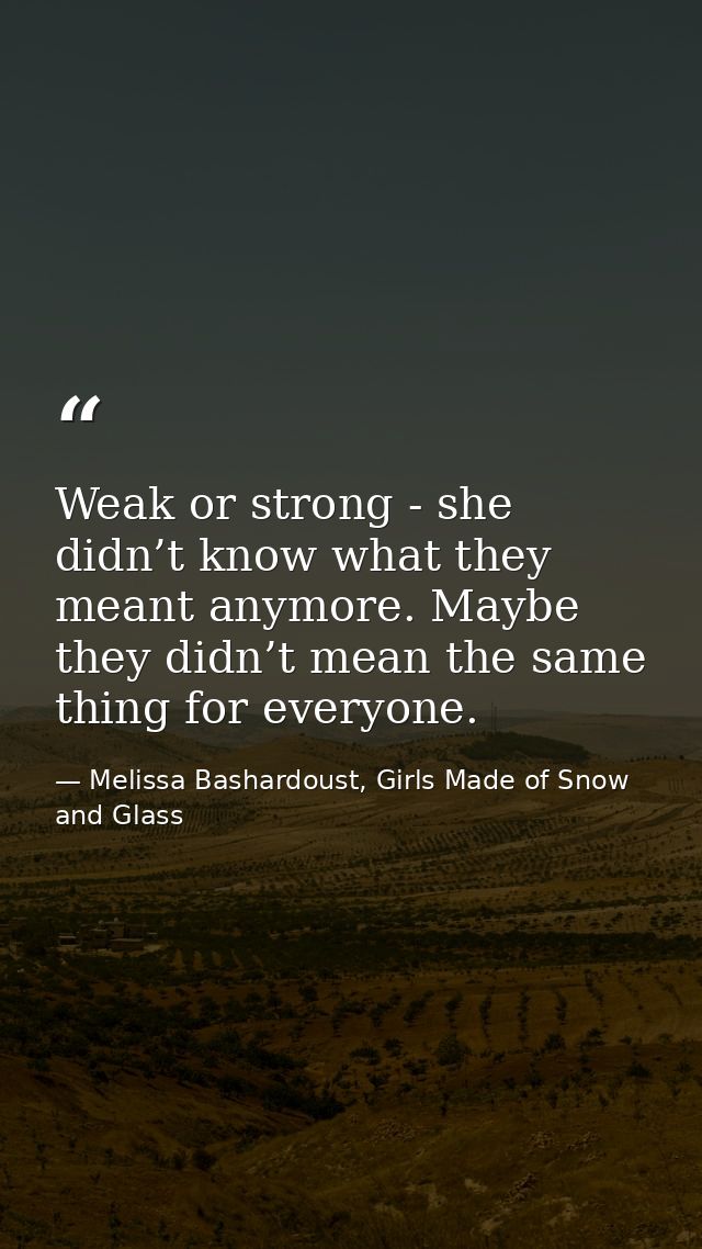 Weak or strong - she didn’t know what they meant anymore. Maybe they didn’t mean the same thing for everyone. — Melissa Bashardoust, Girls Made of Snow and Glass