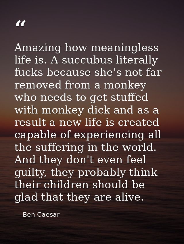 Amazing how meaningless life is. A succubus literally fucks because she's not far removed from a monkey who needs to get — Ben Caesar