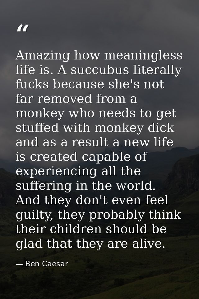 Amazing how meaningless life is. A succubus literally fucks because she's not far removed from a monkey who needs to get — Ben Caesar