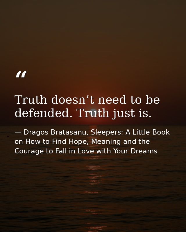 Truth doesn’t need to be defended. Truth just is. — Dragos Bratasanu, Sleepers: A Little Book on How to Find Hope, Meaning and the Courage to Fall in Love with Your Dreams