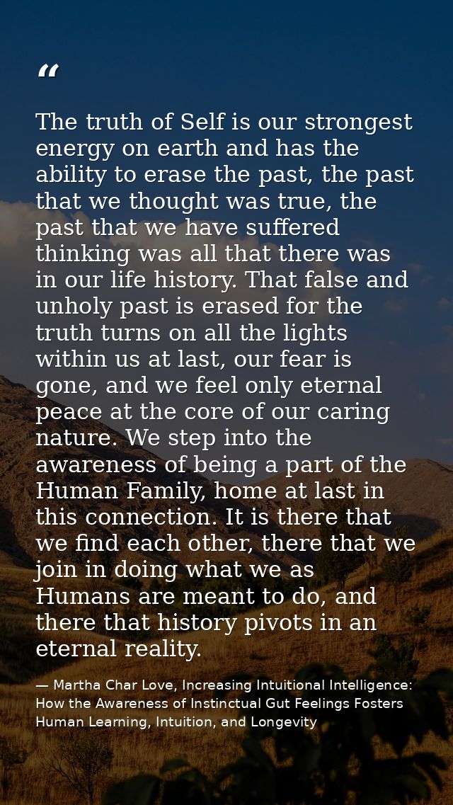 The truth of Self is our strongest energy on earth and has the ability to erase the past, the past that we thought was t — Martha Char Love, Increasing Intuitional Intelligence: How the Awareness of Instinctual Gut Feelings Fosters Human Learning, Intuition, and Longevity