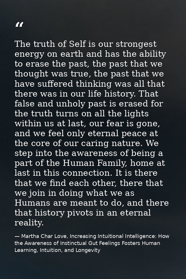 The truth of Self is our strongest energy on earth and has the ability to erase the past, the past that we thought was t — Martha Char Love, Increasing Intuitional Intelligence: How the Awareness of Instinctual Gut Feelings Fosters Human Learning, Intuition, and Longevity